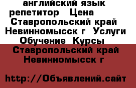 английский язык -репетитор › Цена ­ 400 - Ставропольский край, Невинномысск г. Услуги » Обучение. Курсы   . Ставропольский край,Невинномысск г.